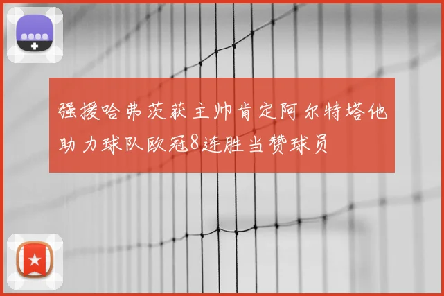 强援哈弗茨获主帅肯定阿尔特塔他助力球队欧冠8连胜当赞球员