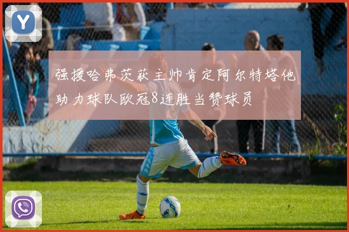 强援哈弗茨获主帅肯定阿尔特塔他助力球队欧冠8连胜当赞球员