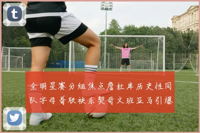 全明星赛分组焦点詹杜库历史性同队字母哥联袂东契奇文班亚马引爆期待