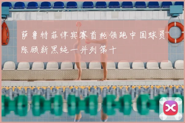 萨鲁特菲律宾赛首轮领跑中国球员陈顾新黑纯一并列第十