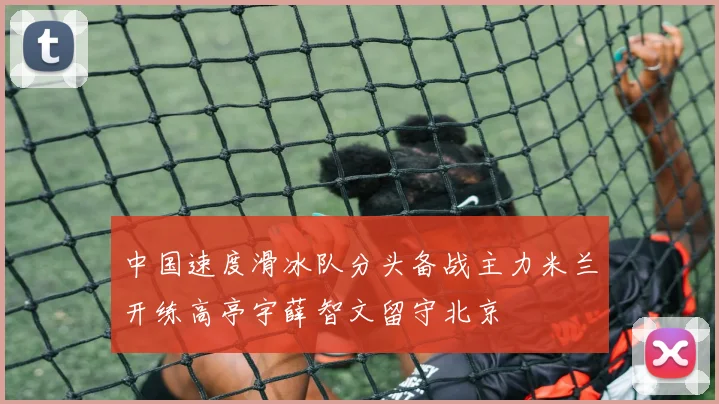 中国速度滑冰队分头备战主力米兰开练高亭宇薛智文留守北京