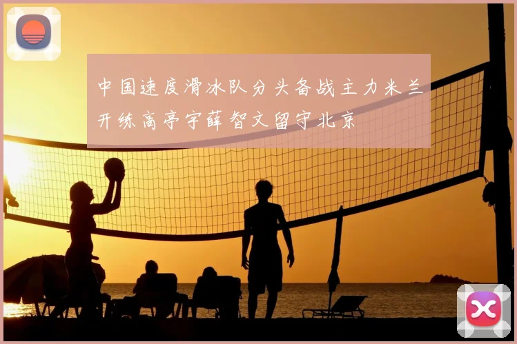 中国速度滑冰队分头备战主力米兰开练高亭宇薛智文留守北京