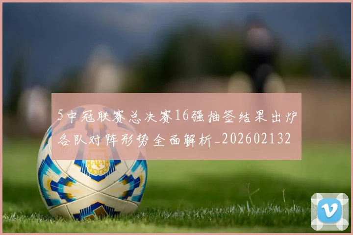 5中冠联赛总决赛16强抽签结果出炉各队对阵形势全面解析_20260213232136